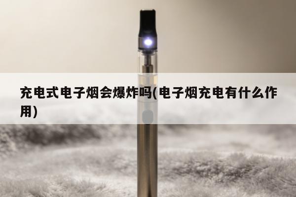 充電式電子煙會爆炸嗎(電子煙充電有什麼作用)