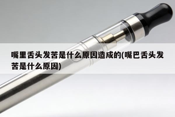 嘴裏舌頭發苦是什麼原因造成的(嘴巴舌頭發苦是什麼原因)