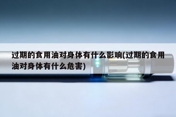 過期的食用油對身體有什麼影響(過期的食用油對身體有什麼危害)