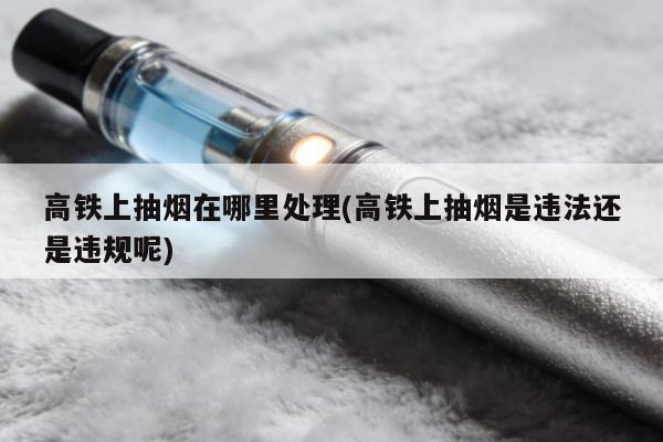 高鐵上抽煙在哪裏處理(高鐵上抽煙是違法還是違規呢)