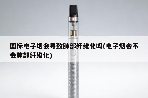 國標電子煙會導致肺部纖維化嗎(電子煙會不會肺部纖維化)