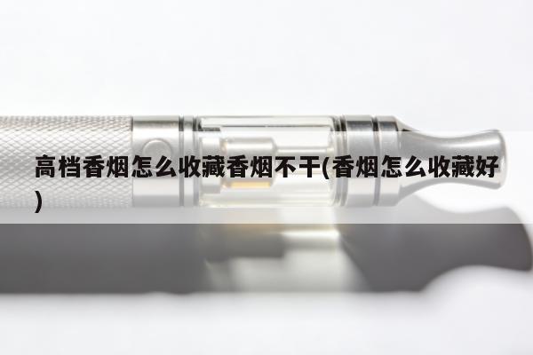 高檔香煙怎麼收藏香煙不幹(香煙怎麼收藏好)