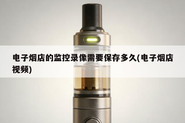 電子煙店的監控錄像需要保存多久(電子煙店視頻)