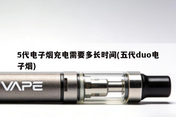 5代電子煙充電需要多長時間(五代duo電子煙)