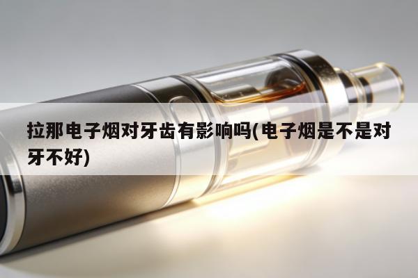 拉那電子煙對牙齒有影響嗎(電子煙是不是對牙不好)