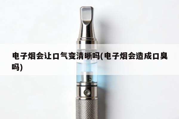 電子煙會讓口氣變清晰嗎(電子煙會造成口臭嗎)