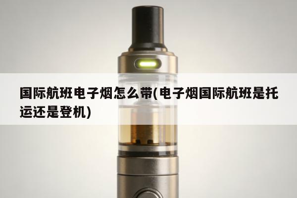 國際航班電子煙怎麼帶(電子煙國際航班是托運還是登機)