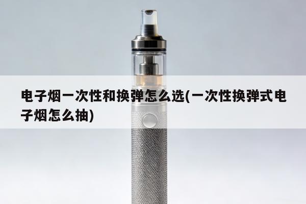 電子煙一次性和換彈怎麼選(一次性換彈式電子煙怎麼抽)