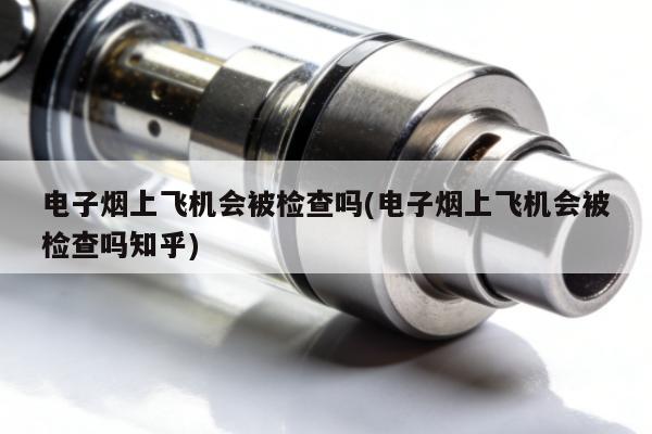 電子煙上飛機會被檢查嗎(電子煙上飛機會被檢查嗎知乎)