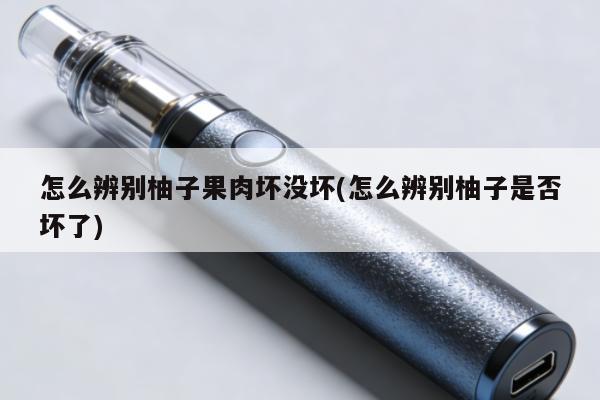 怎麼辨別柚子果肉壞沒壞(怎麼辨別柚子是否壞了)