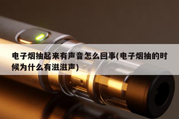 電子煙抽起來有聲音怎麼回事(電子煙抽的時候為什麼有滋滋聲)