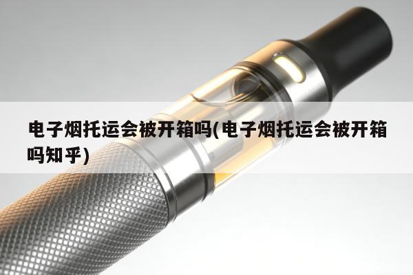 電子煙托運會被開箱嗎(電子煙托運會被開箱嗎知乎)