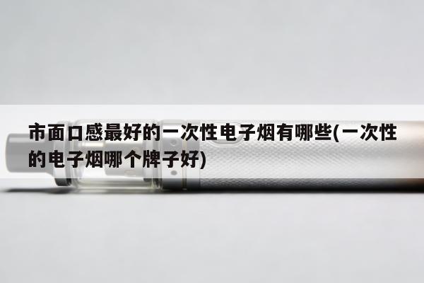 市面口感最好的一次性電子煙有哪些(一次性的電子煙哪個牌子好)