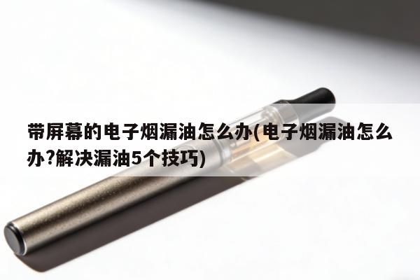 帶屏幕的電子煙漏油怎麼辦(電子煙漏油怎麼辦?解決漏油5個技巧)