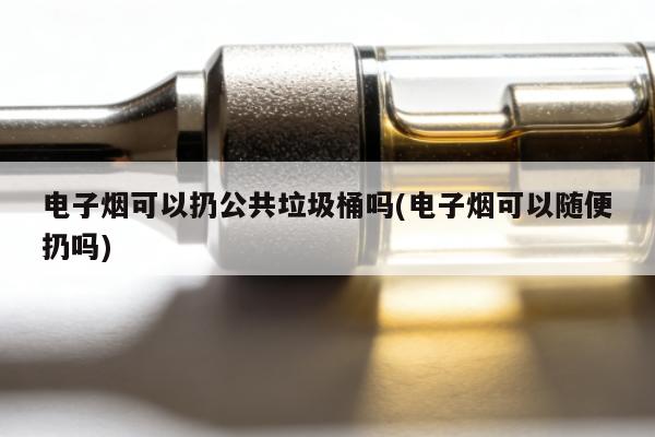 電子煙可以扔公共垃圾桶嗎(電子煙可以隨便扔嗎)