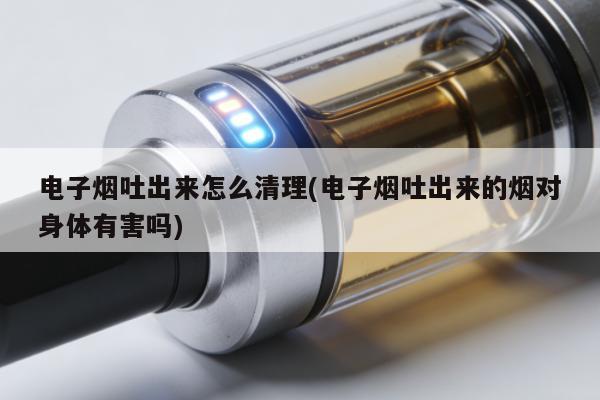 電子煙吐出來怎麼清理(電子煙吐出來的煙對身體有害嗎)
