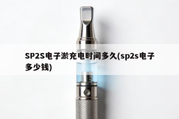 SP2S電子煙充電時間多久(sp2s電子多少錢)