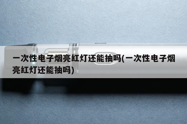 一次性電子煙亮紅燈還能抽嗎(一次性電子煙亮紅燈還能抽嗎)