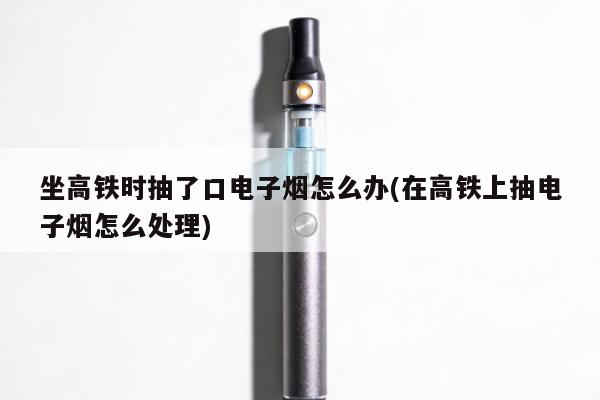 坐高鐵時抽了口電子煙怎麼辦(在高鐵上抽電子煙怎麼處理)