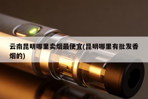 雲南昆明哪裏賣煙最便宜(昆明哪裏有批發香煙的)