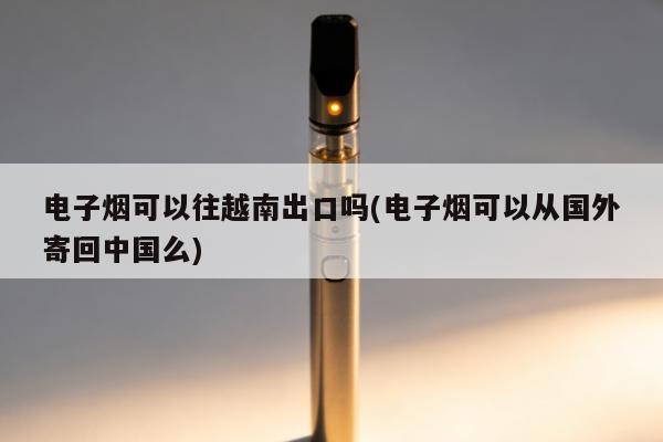 電子煙可以往越南出口嗎(電子煙可以從國外寄回中國麼)