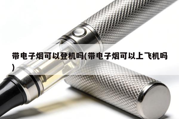 帶電子煙可以登機嗎(帶電子煙可以上飛機嗎)